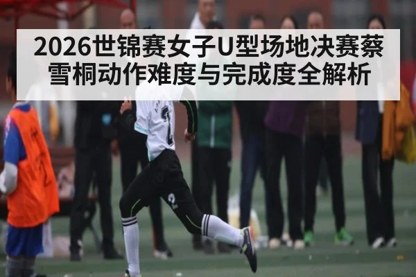 2026世锦赛女子U型场地决赛蔡雪桐动作难度与完成度全解析