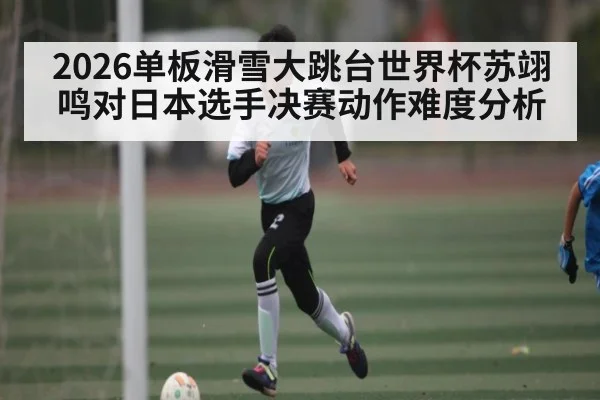 2026单板滑雪大跳台世界杯苏翊鸣对日本选手决赛动作难度分析